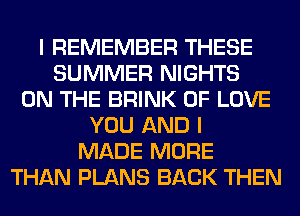 I REMEMBER THESE
SUMMER NIGHTS
ON THE BRINK OF LOVE
YOU AND I
MADE MORE
THAN PLANS BACK THEN