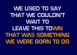 WE USED TO SAY
THAT WE COULDN'T
WAIT TO
LEAVE THIS TOWN
THAT WAS SOMETHING
WE WERE BORN TO DO