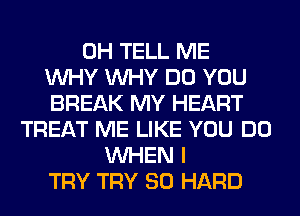 0H TELL ME
WHY WHY DO YOU
BREAK MY HEART
TREAT ME LIKE YOU DO
WHEN I
TRY TRY SO HARD