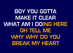 BOY YOU GOTTA
MAKE IT CLEAR
WHAT AM I DOING HERE
0H TELL ME
WHY WHY DO YOU
BREAK MY HEART