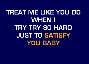 TREAT ME LIKE YOU DO
WHEN I
TRY TRY SO HARD
JUST TO SATISFY
YOU BABY