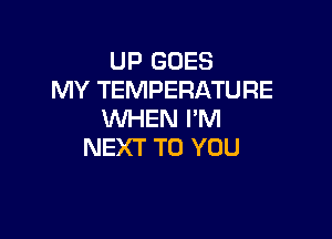 UP GOES
MY TEMPERATURE
WHEN I'M

NEXT TO YOU
