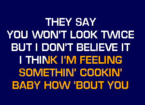 THEY SAY
YOU WON'T LOOK TWICE
BUT I DON'T BELIEVE IT
I THINK I'M FEELING
SOMETHIN' COOKIN'
BABY HOW 'BOUT YOU