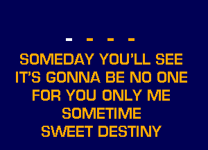 SOMEDAY YOU'LL SEE
ITS GONNA BE NO ONE
FOR YOU ONLY ME
SOMETIME
SWEET DESTINY