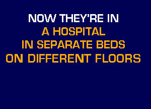 NOW THEY'RE IN
A HOSPITAL
IN SEPARATE BEDS

0N DIFFERENT FLOORS