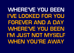 VVHERE'VE YOU BEEN
I'VE LOOKED FOR YOU
FOREVER AND A DAY
VVHERE'VE YOU BEEN
I'M JUST NOT MYSELF
WHEN YOU'RE AWAY