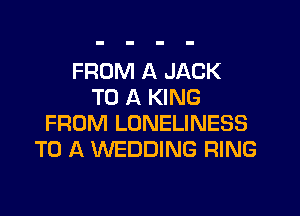 FROM A JACK
TO A KING
FROM LONELINESS
TO A WEDDING RING
