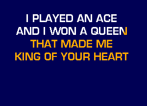 I PLAYED AN AGE
AND I WON A QUEEN
THAT MADE ME
KING OF YOUR HEART