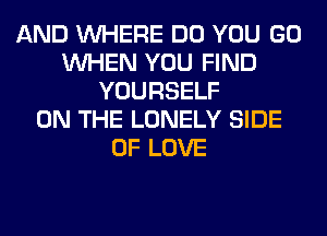 AND WHERE DO YOU GO
WHEN YOU FIND
YOURSELF
ON THE LONELY SIDE
OF LOVE