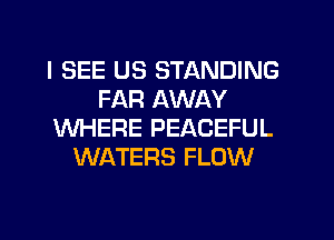 I SEE US STANDING
FAR AWAY
WHERE PEACEFUL
WATERS FLOW