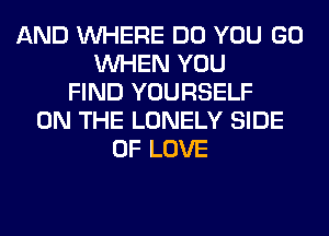 AND WHERE DO YOU GO
WHEN YOU
FIND YOURSELF
ON THE LONELY SIDE
OF LOVE