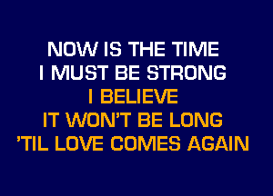 NOW IS THE TIME
I MUST BE STRONG
I BELIEVE
IT WON'T BE LONG
'TIL LOVE COMES AGAIN