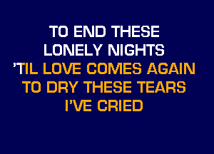 TO END THESE
LONELY NIGHTS
'TIL LOVE COMES AGAIN
T0 DRY THESE TEARS
I'VE CRIED