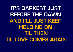ITS DARKEST JUST
BEFORE THE DAWN
AND I'LL JUST KEEP
HOLDING 0N
'TIL THEN
'TIL LOVE COMES AGAIN