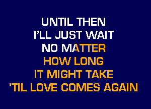 UNTIL THEN
I'LL JUST WAIT
NO MATTER
HOW LONG
IT MIGHT TAKE
'TIL LOVE COMES AGAIN