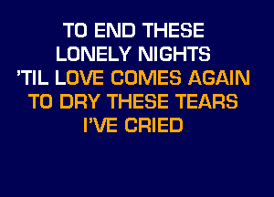 TO END THESE
LONELY NIGHTS
'TIL LOVE COMES AGAIN
T0 DRY THESE TEARS
I'VE CRIED