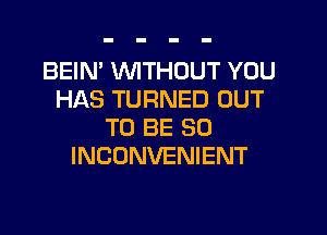 BEIN' WTHOUT YOU
HAS TURNED OUT

TO BE SO
INCONVENIENT