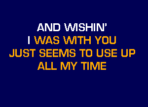 AND VVISHIN'
I WAS WITH YOU
JUST SEEMS TO USE UP

ALL MY TIME