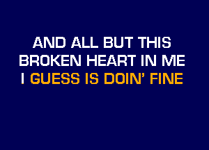 AND ALL BUT THIS
BROKEN HEART IN ME
I GUESS IS DOIN' FINE