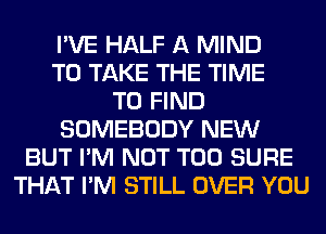 I'VE HALF A MIND
TO TAKE THE TIME
TO FIND
SOMEBODY NEW
BUT I'M NOT T00 SURE
THAT I'M STILL OVER YOU