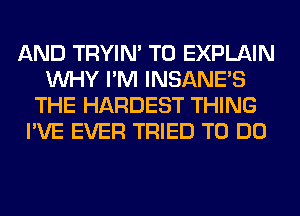 AND TRYIN' T0 EXPLAIN
WHY I'M INSANE'S
THE HARDEST THING
I'VE EVER TRIED TO DO