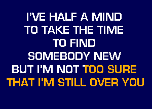 I'VE HALF A MIND
TO TAKE THE TIME
TO FIND
SOMEBODY NEW
BUT I'M NOT T00 SURE
THAT I'M STILL OVER YOU