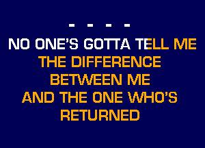 N0 ONE'S GOTTA TELL ME
THE DIFFERENCE
BETWEEN ME
AND THE ONE WHO'S
RETURNED