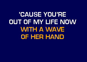 'CAUSE YOU'RE
OUT OF MY LIFE NOW
WITH A WAVE

OF HER HAND
