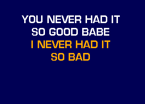 YOU NEVER HAD IT
SO GOOD BABE
I NEVER HAD IT

SO BAD