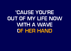 'CAUSE YOU'RE
OUT OF MY LIFE NOW
WITH A WAVE

OF HER HAND