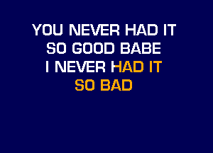 YOU NEVER HAD IT
SO GOOD BABE
I NEVER HAD IT

SO BAD