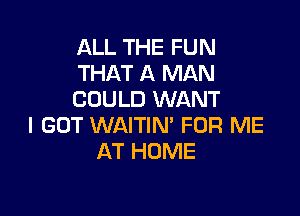 ALL THE FUN
THAT A MAN
COULD WANT

I GOT WAITIN' FOR ME
AT HOME