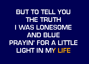 BUT TO TELL YOU
THE TRUTH
I WAS LONESOME
AND BLUE
PRAYIN' FOR A LITTLE
LIGHT IN MY LIFE
