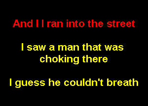 And I I ran into the street

I saw a man that was

choking there

I guess he couldn't breath
