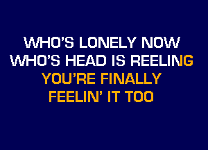 WHO'S LONELY NOW
WHO'S HEAD IS REELING
YOU'RE FINALLY
FEELIM IT T00