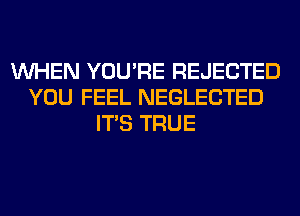 WHEN YOU'RE REJECTED
YOU FEEL NEGLECTED
ITS TRUE