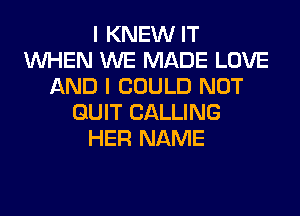 I KNEW IT
WHEN WE MADE LOVE
AND I COULD NOT
QUIT CALLING
HER NAME