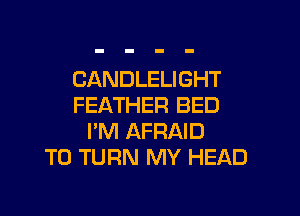 CANDLELIGHT
FEATHER BED

I'M AFRAID
T0 TURN MY HEAD