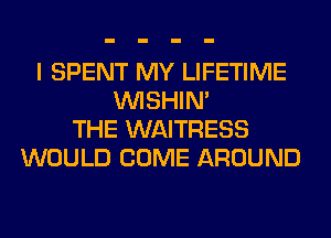 I SPENT MY LIFETIME
VVISHIN'
THE WAITRESS
WOULD COME AROUND