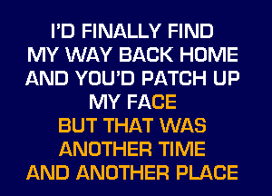 I'D FINALLY FIND
MY WAY BACK HOME
AND YOU'D PATCH UP

MY FACE
BUT THAT WAS
ANOTHER TIME
AND ANOTHER PLACE