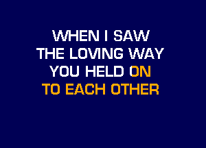 WHEN I SAW
THE LOVING WAY
YOU HELD ON

TO EACH OTHER