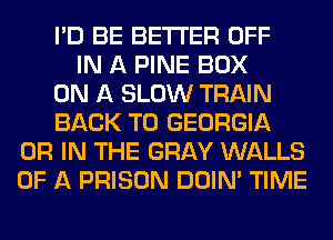 I'D BE BETTER OFF
IN A PINE BOX
ON A SLOW TRAIN
BACK TO GEORGIA
OR IN THE GRAY WALLS
OF A PRISON DOIN' TIME