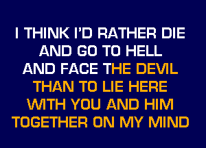 I THINK I'D RATHER DIE
AND GO TO HELL
AND FACE THE DEVIL
THAN T0 LIE HERE
WITH YOU AND HIM
TOGETHER ON MY MIND