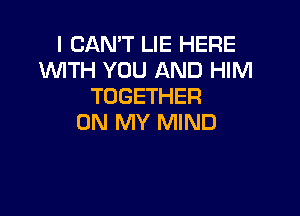 I CAN'T LIE HERE
INITH YOU AND HIM
TOGETHER

ON MY MIND