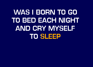 WAS I BORN TO GO
TO BED EACH NIGHT
AND CRY MYSELF
T0 SLEEP