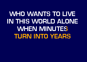 WHO WANTS TO LIVE
IN THIS WORLD ALONE
WHEN MINUTES
TURN INTO YEARS