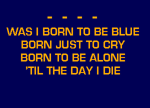 WAS I BORN TO BE BLUE
BORN JUST TO CRY
BORN TO BE ALONE

'TIL THE DAY I DIE