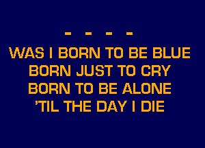 WAS I BORN TO BE BLUE
BORN JUST TO CRY
BORN TO BE ALONE

'TIL THE DAY I DIE