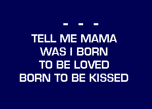 TELL ME MAMA
WAS I BORN
TO BE LOVED
BORN TO BE KISSED