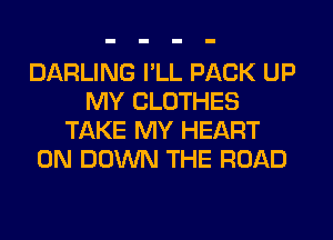 DARLING I'LL PACK UP
MY CLOTHES
TAKE MY HEART
0N DOWN THE ROAD